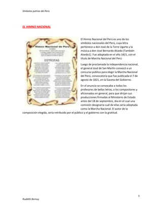 Símbolos patrios del Perú

EL HIMNO NACIONAL

El Himno Nacional del Perú es uno de los
símbolos nacionales del Perú, cuya letra
pertenece a don José de la Torre Ugarte y la
música a don José Bernardo Alcedo (También
Alzedo1). Fue adoptado en el año 1821, con el
título de Marcha Nacional del Perú
Luego de proclamada la independencia nacional,
el general José de San Martín convocó a un
concurso público para elegir la Marcha Nacional
del Perú, convocatoria que fue publicada el 7 de
agosto de 1821, en la Gaceta del Gobierno.
En el anuncio se convocaba a todos los
profesores de bellas letras, a los compositores y
aficionados en general, para que dirijan sus
producciones firmadas al Ministerio de Estado
antes del 18 de septiembre, día en el cual una
comisión designaría cuál de ellas sería adoptada
como la Marcha Nacional. El autor de la
composición elegida, sería retribuido por el público y el gobierno con la gratitud.

3
Ruddith Bernuy

 