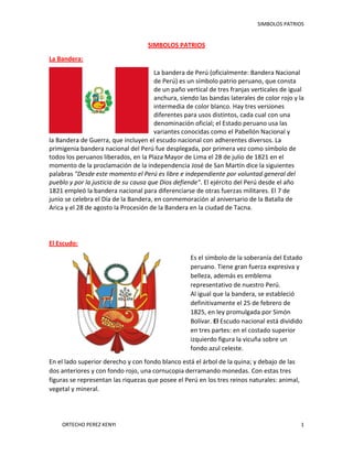 SIMBOLOS PATRIOS

SIMBOLOS PATRIOS
La Bandera:
La bandera de Perú (oficialmente: Bandera Nacional
de Perú) es un símbolo patrio peruano, que consta
de un paño vertical de tres franjas verticales de igual
anchura, siendo las bandas laterales de color rojo y la
intermedia de color blanco. Hay tres versiones
diferentes para usos distintos, cada cual con una
denominación oficial; el Estado peruano usa las
variantes conocidas como el Pabellón Nacional y
la Bandera de Guerra, que incluyen el escudo nacional con adherentes diversos. La
primigenia bandera nacional del Perú fue desplegada, por primera vez como símbolo de
todos los peruanos liberados, en la Plaza Mayor de Lima el 28 de julio de 1821 en el
momento de la proclamación de la independencia José de San Martín dice la siguientes
palabras "Desde este momento el Perú es libre e independiente por voluntad general del
pueblo y por la justicia de su causa que Dios defiende". El ejército del Perú desde el año
1821 empleó la bandera nacional para diferenciarse de otras fuerzas militares. El 7 de
junio se celebra el Día de la Bandera, en conmemoración al aniversario de la Batalla de
Arica y el 28 de agosto la Procesión de la Bandera en la ciudad de Tacna.

El Escudo:
Es el símbolo de la soberanía del Estado
peruano. Tiene gran fuerza expresiva y
belleza, además es emblema
representativo de nuestro Perú.
Al igual que la bandera, se estableció
definitivamente el 25 de febrero de
1825, en ley promulgada por Simón
Bolívar. El Escudo nacional está dividido
en tres partes: en el costado superior
izquierdo figura la vicuña sobre un
fondo azul celeste.
En el lado superior derecho y con fondo blanco está el árbol de la quina; y debajo de las
dos anteriores y con fondo rojo, una cornucopia derramando monedas. Con estas tres
figuras se representan las riquezas que posee el Perú en los tres reinos naturales: animal,
vegetal y mineral.

ORTECHO PEREZ KENYI

1

 