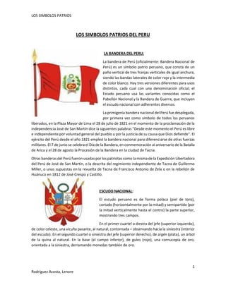 LOS SIMBOLOS PATRIOS

LOS SIMBOLOS PATRIOS DEL PERU

LA BANDERA DEL PERU:
La bandera de Perú (oficialmente: Bandera Nacional de
Perú) es un símbolo patrio peruano, que consta de un
paño vertical de tres franjas verticales de igual anchura,
siendo las bandas laterales de color rojo y la intermedia
de color blanco. Hay tres versiones diferentes para usos
distintos, cada cual con una denominación oficial; el
Estado peruano usa las variantes conocidas como el
Pabellón Nacional y la Bandera de Guerra, que incluyen
el escudo nacional con adherentes diversos.
La primigenia bandera nacional del Perú fue desplegada,
por primera vez como símbolo de todos los peruanos
liberados, en la Plaza Mayor de Lima el 28 de julio de 1821 en el momento de la proclamación de la
independencia José de San Martín dice la siguientes palabras "Desde este momento el Perú es libre
e independiente por voluntad general del pueblo y por la justicia de su causa que Dios defiende". El
ejército del Perú desde el año 1821 empleó la bandera nacional para diferenciarse de otras fuerzas
militares. El 7 de junio se celebra el Día de la Bandera, en conmemoración al aniversario de la Batalla
de Arica y el 28 de agosto la Procesión de la Bandera en la ciudad de Tacna.
Otras banderas del Perú fueron usadas por los patriotas como la misma de la Expedición Libertadora
del Perú de José de San Martín, o la descrita del regimiento independiente de Tacna de Guillermo
Miller, o unas supuestas en la revuelta de Tacna de Francisco Antonio de Zela o en la rebelión de
Huánuco en 1812 de José Crespo y Castillo.

ESCUDO NACIONAL:
El escudo peruano es de forma polaca (piel de toro),
cortado (horizontalmente por la mitad) y semipartido (por
la mitad verticalmente hasta el centro) la parte superior,
mostrando tres campos.
En el primer cuartel o diestra del jefe (superior izquierdo),
de color celeste, una vicuña pasante, al natural, contornada – observando hacia la siniestra (interior
del escudo). En el segundo cuartel o siniestra del jefe (superior derecho), de argén (plata), un árbol
de la quina al natural. En la base (el campo inferior), de gules (rojo), una cornucopia de oro,
orientada a la siniestra, derramando monedas también de oro.

1
Rodríguez Acosta, Lenore

 