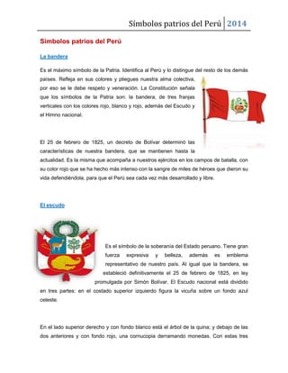 Símbolos patrios del Perú 2014
Símbolos patrios del Perú
La bandera
Es el máximo símbolo de la Patria. Identifica al Perú y lo distingue del resto de los demás
países. Refleja en sus colores y pliegues nuestra alma colectiva,
por eso se le debe respeto y veneración. La Constitución señala
que los símbolos de la Patria son: la bandera, de tres franjas
verticales con los colores rojo, blanco y rojo, además del Escudo y
el Himno nacional.

El 25 de febrero de 1825, un decreto de Bolívar determinó las
características de nuestra bandera, que se mantienen hasta la
actualidad. Es la misma que acompaña a nuestros ejércitos en los campos de batalla, con
su color rojo que se ha hecho más intenso con la sangre de miles de héroes que dieron su
vida defendiéndola, para que el Perú sea cada vez más desarrollado y libre.

El escudo

Es el símbolo de la soberanía del Estado peruano. Tiene gran
fuerza

expresiva

y

belleza,

además

es

emblema

representativo de nuestro país. Al igual que la bandera, se
estableció definitivamente el 25 de febrero de 1825, en ley
promulgada por Simón Bolívar. El Escudo nacional está dividido
en tres partes: en el costado superior izquierdo figura la vicuña sobre un fondo azul
celeste.

En el lado superior derecho y con fondo blanco está el árbol de la quina; y debajo de las
dos anteriores y con fondo rojo, una cornucopia derramando monedas. Con estas tres

 