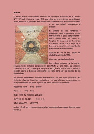 Diseño
El diseño oficial de la bandera del Perú se encuentra estipulado en el Decreto
Nº 11323 del 31 de marzo de 1950 que dicta las proporciones y medidas de
cómo debe ser la bandera. Ese mismo año, Manuel Odría modificó la bandera
a su uso actual, removiendo el
escudo.
El tamaño de las banderas y
pabellones será proporcional al que
corresponde al local, campamento o
barco donde deba ser izado. La
longitud del asta, será por lo menos,
tres veces mayor que el largo de la
bandera o pabellón correspondiente,
para facilitar el ondeamiento.
Artículo 6º de la Ley sobre los
símbolos patrios de 1950.
Colores y su significado[editar]
Los colores actuales de la bandera
peruana fueron tomados del diseño de San Martín y Torre Tagle. No se saben
a ciencia cierta las razones por las que se escogió el rojo y el blanco, veáse la
sección sobre la bandera provisional de 1820 para ver las teorias de los
historiadores.
No existen tonalidades oficiales determinadas por las leyes peruanas. No
obstante, algunas iniciativas particulares en equivalencias aproximadas en
múltiples modelos de color, algunas en tonos cercanos al carmesí.1
Modelo de color Rojo Blanco
Pantone 186 Safe
RGB (198, 12, 48) (255, 255, 255)
CMYK(0, 94, 76, 22) (0, 0, 0, 0)
HTML #C60C30 #FFFFFF
A nivel oficial, las comunicaciones gubernamentales han usado diversos tonos
de rojo.2
 