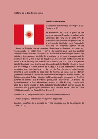 Historia de la bandera nacional
Banderas coloniales
El Virreinato del Perú fue creado por el 32°
Carlos V el 20
de noviembre de 1542, a partir de las
gobernaciones de España formadas tras la
Conquista del Perú en el siglo XVI. El
virreinato formó parte de las posesiones de
la monarquía española, cuyo "estandarte
real" era un "emblema común en las
colonias de España, que se paseaba y levantaba en diversas circunstancias.
Representaba el poder Real y servía de insignia para que los pueblos
manifestasen su lealtad a la Corona". El estandarte real llevaba por un lado una
estrella y tres coronas, símbolo de la epifanía, y por otro el escudo real de
Castilla y León, y fue el que se adjudicó a José de San Martín en Lima. El
estandarte de la conquista, o de Pizarro, llevaba por una cara la imagen del
apóstol Santiago y por la otra cara el escudo real de Castilla y León, y fue el
que se entregó a Simón Bolívar en Cuzco.3 4 5 Los estandartes militares
españoles eran una bandera con la cruz de Borgoña en un paño blanco,
amarillo o azul durante la casa real de Austria. La casa real de Borbón
gobernaba durante el periodo de la emancipación dejando sólo el blanco. Las
fortalezas navales, flotas y ejércitos del Imperio español emplearon en América
durante la colonia sus banderas particulares respectivas. La Batalla de
Ayacucho señaló el final del virreinato peruano en 1824. El virrey constitucional
José de la Serna empleó en dicha batalla la "Bandera Real" con los colores de
la bandera roja y gualda junto al símbolo de la bandera de las Cortes de Cádiz
(1812) del español de Diego Muñoz Torrero.6
Bandera de la Conquista del Perú 7 y estandarte real del Perú 8
Cruz de Borgoña, emblema de los ejércitos españoles
Bandera española de la armada de 1785 empleada por la Constitución de
Cádiz (1812).
 