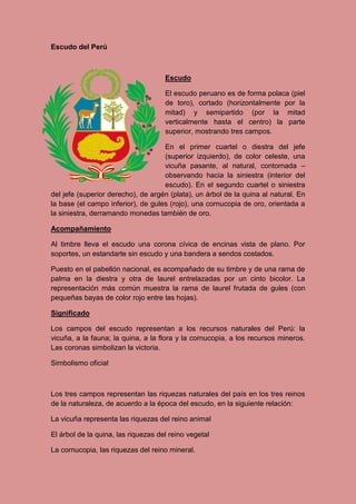 Escudo del Perú
Escudo
El escudo peruano es de forma polaca (piel
de toro), cortado (horizontalmente por la
mitad) y semipartido (por la mitad
verticalmente hasta el centro) la parte
superior, mostrando tres campos.
En el primer cuartel o diestra del jefe
(superior izquierdo), de color celeste, una
vicuña pasante, al natural, contornada –
observando hacia la siniestra (interior del
escudo). En el segundo cuartel o siniestra
del jefe (superior derecho), de argén (plata), un árbol de la quina al natural. En
la base (el campo inferior), de gules (rojo), una cornucopia de oro, orientada a
la siniestra, derramando monedas también de oro.
Acompañamiento
Al timbre lleva el escudo una corona cívica de encinas vista de plano. Por
soportes, un estandarte sin escudo y una bandera a sendos costados.
Puesto en el pabellón nacional, es acompañado de su timbre y de una rama de
palma en la diestra y otra de laurel entrelazadas por un cinto bicolor. La
representación más común muestra la rama de laurel frutada de gules (con
pequeñas bayas de color rojo entre las hojas).
Significado
Los campos del escudo representan a los recursos naturales del Perú: la
vicuña, a la fauna; la quina, a la flora y la cornucopia, a los recursos mineros.
Las coronas simbolizan la victoria.
Simbolismo oficial
Los tres campos representan las riquezas naturales del país en los tres reinos
de la naturaleza, de acuerdo a la época del escudo, en la siguiente relación:
La vicuña representa las riquezas del reino animal
El árbol de la quina, las riquezas del reino vegetal
La cornucopia, las riquezas del reino mineral.
 