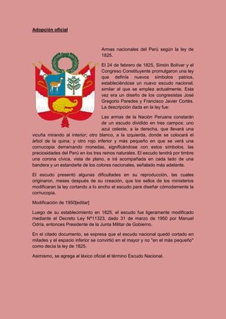 Adopción oficial
Armas nacionales del Perú según la ley de
1825.
El 24 de febrero de 1825, Simón Bolívar y el
Congreso Constituyente promulgaron una ley
que definía nuevos símbolos patrios,
estableciéndose un nuevo escudo nacional,
similar al que se emplea actualmente. Esta
vez era un diseño de los congresistas José
Gregorio Paredes y Francisco Javier Cortés.
La descripción dada en la ley fue:
Las armas de la Nación Peruana constarán
de un escudo dividido en tres campos: uno
azul celeste, a la derecha, que llevará una
vicuña mirando al interior; otro blanco, a la izquierda, donde se colocará el
árbol de la quina; y otro rojo inferior y más pequeño en que se verá una
cornucopia derramando monedas, significándose con estos símbolos, las
preciosidades del Perú en los tres reinos naturales. El escudo tendrá por timbre
una corona cívica, vista de plano, e irá acompañada en cada lado de una
bandera y un estandarte de los colores nacionales, señalado más adelante.
El escudo presentó algunas dificultades en su reproducción, las cuales
originaron, meses después de su creación, que los sellos de los ministerios
modificaran la ley cortando a lo ancho el escudo para diseñar cómodamente la
cornucopia.
Modificación de 1950[editar]
Luego de su establecimiento en 1825, el escudo fue ligeramente modificado
mediante el Decreto Ley Nº11323, dado 31 de marzo de 1950 por Manuel
Odría, entonces Presidente de la Junta Militar de Gobierno.
En el citado documento, se expresa que el escudo nacional quedó cortado en
mitades y el espacio inferior se convirtió en el mayor y no "en el más pequeño"
como decía la ley de 1825.
Asimismo, se agrega al léxico oficial el término Escudo Nacional.
 