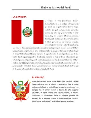 Símbolos Patrios del Perú
LA BANDERA
La bandera de Perú (oficialmente: Bandera
Nacional de Perú) es un símbolo patrio peruano,
que consta de un paño vertical de tres franjas
verticales de igual anchura, siendo las bandas
laterales de color rojo y la intermedia de color
blanco. Hay tres versiones diferentes para usos
distintos, cada cual con una denominación oficial;
el Estado peruano usa las variantes conocidas
como el Pabellón Nacional y la Bandera de Guerra,
que incluyen el escudo nacional con adherentes diversos. La primigenia bandera nacional del Perú
fue desplegada, por primera vez como símbolo de todos los peruanos liberados, en la Plaza Mayor
de Lima el 28 de julio de 1821 en el momento de la proclamación de la independencia José de San
Martín dice la siguientes palabras "Desde este momento el Perú es libre e independiente por
voluntad general del pueblo y por la justicia de su causa que Dios defiende". El ejército del Perú
desde el año 1821 empleó la bandera nacional para diferenciarse de otras fuerzas militares. El 7 de
junio se celebra el Día de la Bandera, en conmemoración al aniversario de la Batalla de Arica y el
28 de agosto la Procesión de la Bandera en la ciudad de Tacna.
EL ESCUDO
El escudo peruano es de forma polaca (piel de toro), cortado
(horizontalmente por la mitad) y semipartido (por la mitad
verticalmente hasta el centro) la parte superior, mostrando tres
campos. En el primer cuartel o diestra del jefe (superior
izquierdo), de color celeste, una vicuña pasante, al natural,
contornada – observando hacia la siniestra (interior del
escudo). En el segundo cuartel o siniestra del jefe (superior
derecho), de argén (plata), un árbol de la quina al natural.
 