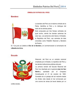 Símbolos Patrios Del Perú 2014
SÍMBOLOS PATRIOS DEL PERÚ
Bandera
La bandera del Perú es el máximo símbolo de la
Patria. Identifica al Perú y lo distingue del
resto de los demás países.
Está compuesta por tres franjas verticales de
igual ancho, siendo las bandas extremas de
color rojo y la central de color blanco. El Estado,
la República del Perú, usa variantes de ésta
conocidas como Pabellón Nacional y Bandera
de Guerra.
El 7 de junio se celebra el Día de la Bandera, en conmemoración al aniversario de
laBatalla de Arica.
Escudo
Elescudo del Perú es un símbolo nacional
empleado por el Estado, la república del Perú y
las demás instituciones públicas del país.
La primera versión del Escudo Nacional del
Perú fue diseñada por el general José de San
Martín y aprobada por el Congreso
Constituyente el 21 de octubre de 1820.
Constaba de un paisaje del sol naciente desde
los Andes visto desde el mar enmarcado por
una corona de ramas de laurel atadas por un
cintillo dorado.
 