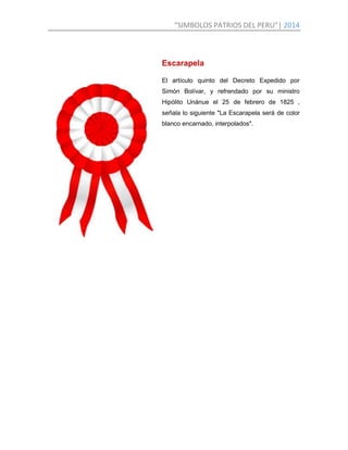 “SIMBOLOS PATRIOS DEL PERU”| 2014
Escarapela
El artículo quinto del Decreto Expedido por
Simón Bolívar, y refrendado por su ministro
Hipólito Unánue el 25 de febrero de 1825 ,
señala lo siguiente "La Escarapela será de color
blanco encarnado, interpolados".
 
