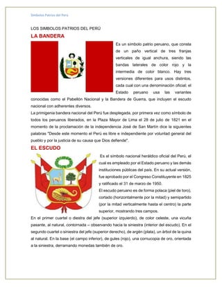 Símbolos Patrios del Perú
LOS SIMBOLOS PATRIOS DEL PERÚ
LA BANDERA
Es un símbolo patrio peruano, que consta
de un paño vertical de tres franjas
verticales de igual anchura, siendo las
bandas laterales de color rojo y la
intermedia de color blanco. Hay tres
versiones diferentes para usos distintos,
cada cual con una denominación oficial; el
Estado peruano usa las variantes
conocidas como el Pabellón Nacional y la Bandera de Guerra, que incluyen el escudo
nacional con adherentes diversos.
La primigenia bandera nacional del Perú fue desplegada, por primera vez como símbolo de
todos los peruanos liberados, en la Plaza Mayor de Lima el 28 de julio de 1821 en el
momento de la proclamación de la independencia José de San Martín dice la siguientes
palabras "Desde este momento el Perú es libre e independiente por voluntad general del
pueblo y por la justicia de su causa que Dios defiende".
EL ESCUDO
Es el símbolo nacional heráldico oficial del Perú, el
cual es empleado por el Estado peruano y las demás
instituciones públicas del país. En su actual versión,
fue aprobado por el Congreso Constituyente en 1825
y ratificado el 31 de marzo de 1950.
El escudo peruano es de forma polaca (piel de toro),
cortado (horizontalmente por la mitad) y semipartido
(por la mitad verticalmente hasta el centro) la parte
superior, mostrando tres campos.
En el primer cuartel o diestra del jefe (superior izquierdo), de color celeste, una vicuña
pasante, al natural, contornada – observando hacia la siniestra (interior del escudo). En el
segundo cuartel o siniestra del jefe (superior derecho), de argén (plata), un árbol de la quina
al natural. En la base (el campo inferior), de gules (rojo), una cornucopia de oro, orientada
a la siniestra, derramando monedas también de oro.
 