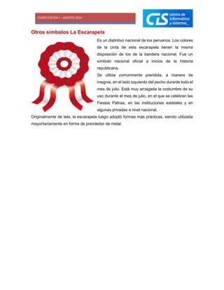 COMPUTACION I – AGOSTO 2014
Otros símbolos La Escarapela
Es un distintivo nacional de los peruanos. Los colores
de la cinta de esta escarapela tienen la misma
disposición de los de la bandera nacional. Fue un
símbolo nacional oficial a inicios de la historia
republicana.
Se utiliza comúnmente prendida, a manera de
insignia, en el lado izquierdo del pecho durante todo el
mes de julio. Está muy arraigada la costumbre de su
uso durante el mes de julio, en el que se celebran las
Fiestas Patrias, en las instituciones estatales y en
algunas privadas a nivel nacional.
Originalmente de tela, la escarapela luego adoptó formas más prácticas, siendo utilizada
mayoritariamente en forma de prendedor de metal.
 