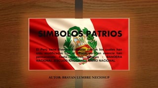SIMBOLOS PATRIOS
El Perú tiene diversos símbolos patrios los cuales han
sido modificados con el tiempo pero en esencia han
permanecido hasta nuestros tiempos : BANDERA
NACIONAL ,ESCUDO NACIONAL , HIMNO NACIONAL
AUTOR: BRAYAN LUMBRE NECIOSUP
 
