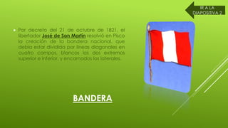 BANDERA
Por decreto del 21 de octubre de 1821, el
libertador José de San Martín resolvió en Pisco
la creación de la bandera nacional, que
debía estar dividida por líneas diagonales en
cuatro campos, blancos los dos extremos
superior e inferior, y encarnados los laterales.
IR A LA
DIAPOSITIVA 2