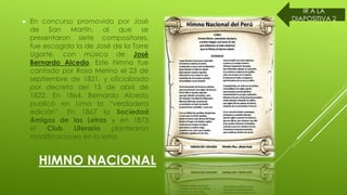 HIMNO NACIONAL
En concurso promovido por José
de San Martín, al que se
presentaron siete compositores,
fue escogida la de José de la Torre
Ugarte, con música de José
Bernardo Alcedo. Este himno fue
cantado por Rosa Merino el 23 de
septiembre de 1821, y oficializado
por decreto del 15 de abril de
1822. En 1864, Bernardo Alcedo
publicó en Lima la “verdadera
edición”. En 1867 la Sociedad
Amigos de las Letras y en 1873
el Club Literario plantearon
modificaciones en la letra.
IR A LA
DIAPOSITIVA 2