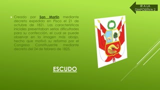 ESCUDO
Creado por San Martín mediante
decreto expedido en Pisco el 21 de
octubre de 1821. Las características
iniciales presentaban serias dificultades
para su confección, el cual se puede
observar en la imagen más abajo,
hecho que motivó su reforma por el
Congreso Constituyente mediante
decreto del 24 de febrero de 1825.
IR A LA
DIAPOSITIVA 2