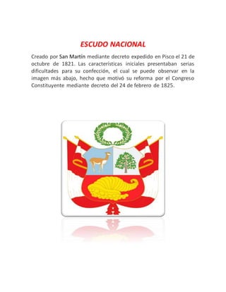 ESCUDO NACIONAL
Creado por San Martín mediante decreto expedido en Pisco el 21 de
octubre de 1821. Las características iniciales presentaban serias
dificultades para su confección, el cual se puede observar en la
imagen más abajo, hecho que motivó su reforma por el Congreso
Constituyente mediante decreto del 24 de febrero de 1825.
 