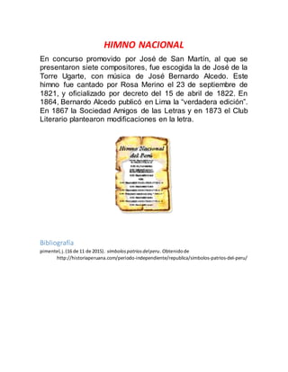 HIMNO NACIONAL
En concurso promovido por José de San Martín, al que se
presentaron siete compositores, fue escogida la de José de la
Torre Ugarte, con música de José Bernardo Alcedo. Este
himno fue cantado por Rosa Merino el 23 de septiembre de
1821, y oficializado por decreto del 15 de abril de 1822. En
1864, Bernardo Alcedo publicó en Lima la “verdadera edición”.
En 1867 la Sociedad Amigos de las Letras y en 1873 el Club
Literario plantearon modificaciones en la letra.
Bibliografía
pimentel,j.(16 de 11 de 2015). simbolospatriosdelperu. Obtenidode
http://historiaperuana.com/periodo-independiente/republica/simbolos-patrios-del-peru/
 