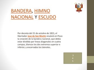 BANDERA, HIMNO
NACIONAL Y ESCUDO
Por decreto del 21 de octubre de 1821, el
libertador Jose de San Martín resolvió en Pisco
la creación de la bandera nacional, que debía
estar dividida por lineas diagonales en cuatro
campos, blancos los dos extremos superior e
inferior, y encarnados los laterales.
3
4
5
 