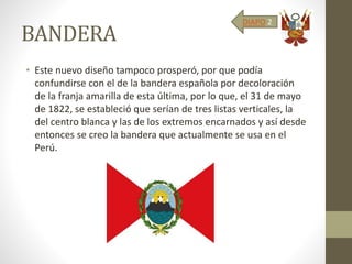 BANDERA
• Este nuevo diseño tampoco prosperó, por que podía
confundirse con el de la bandera española por decoloración
de la franja amarilla de esta última, por lo que, el 31 de mayo
de 1822, se estableció que serían de tres listas verticales, la
del centro blanca y las de los extremos encarnados y así desde
entonces se creo la bandera que actualmente se usa en el
Perú.
DIAPO 2
 
