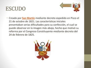 ESCUDO
• Creado por San Martín mediante decreto expedido en Pisco el
21 de octubre de 1821. Las características iniciales
presentaban serias dificultades para su confección, el cual se
puede observar en la imagen más abajo, hecho que motivó su
reforma por el Congreso Constituyente mediante decreto del
24 de febrero de 1825.
DIAPO2
 