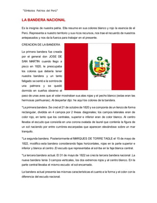 “Símbolos Patrios del Perú”
LA BANDERA NACIONAL
Es la insignia de nuestra patria. Ella resume en sus colores blanco y rojo la esencia de el
Perú .Representa a nuestro territorio y sus ricos recursos, nos trae el recuerdo de nuestros
antepasados y nos da la fuerza para trabajar en el presente.
CREACION DE LA BANDERA
La primera bandera fue creada
por el general don JOSE DE
SAN MARTIN cuando llego a
pisco en 1820, le preocupaba
los colores que debería tener
nuestra bandera y un tanto
fatigado se sentó a la sombrade
una palmera y se quedó
dormido en sueños observo el
paso de unas aves que al volar mostraban sus alas rojas y el pecho blanco (estas eran las
hermosas parihuanas). Al despertar dijo: he aquí los colores de la bandera.
*La primera bandera .Se creó el 21 de octubre de 1820 y se componía de un lienzo de forma
rectangular, dividida en 4 campos por 2 líneas diagonales; los campos laterales eran de
color rojo, en tanto que los centrales, superior e inferior eran de color blanco. Al centro
llevaba el escudo que consistía en una corona ovalada de laurel que contenía la figura de
un sol naciendo por entre cumbres escarpadas que aparecen elevándose sobre un mar
tranquilo.
*La segunda bandera. Posteriormente el MARQUES DE TORRE TAGLE el 15 de mayo de
1822, modifico esta bandera considerando fajas horizontales, rojas en la parte superior e
inferior y blanca al centro .El escudo que representaba al sol iba en la faja blanca central.
*La tercera bandera actual. El 31 de mayo de 1822 se creo la tercera bandera nacional .La
nueva bandera tenía 3 campos verticales, los dos extremos rojos y al centro blanco. En la
parte central llevaba el mismo escudo: el sol encarnado.
La bandera actual presenta las mismas características el cuanto a la forma y el color con la
diferencia del escudo nacional.
 
