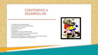 CONTENIDOS A
DESARROLLAR
1. Historia de los símbolos patrios
2.Caracteristicas de los símbolos patrios
3.La bandera y su creador
4.El himno nacional
5.El escudo
6. Significación de los símbolos patrios
7.Elemento que identifican a los símbolos patrios
8.Fechas destacadas colombianas
9.personajes destacados en la elaboración de los símbolos patrios
10.lecturas complementarias símbolos patrios
 