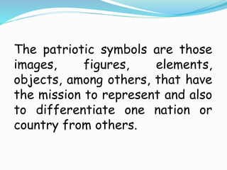 The patriotic symbols are those
images, figures, elements,
objects, among others, that have
the mission to represent and also
to differentiate one nation or
country from others.
 