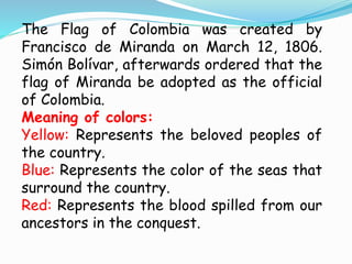 The Flag of Colombia was created by
Francisco de Miranda on March 12, 1806.
Simón Bolívar, afterwards ordered that the
flag of Miranda be adopted as the official
of Colombia.
Meaning of colors:
Yellow: Represents the beloved peoples of
the country.
Blue: Represents the color of the seas that
surround the country.
Red: Represents the blood spilled from our
ancestors in the conquest.
 