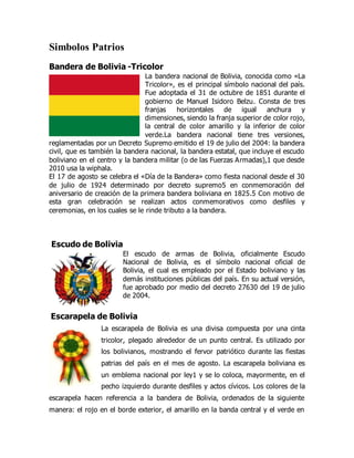 Simbolos Patrios
Bandera de Bolivia -Tricolor
La bandera nacional de Bolivia, conocida como «La
Tricolor», es el principal símbolo nacional del país.
Fue adoptada el 31 de octubre de 1851 durante el
gobierno de Manuel Isidoro Belzu. Consta de tres
franjas horizontales de igual anchura y
dimensiones, siendo la franja superior de color rojo,
la central de color amarillo y la inferior de color
verde.La bandera nacional tiene tres versiones,
reglamentadas por un Decreto Supremo emitido el 19 de julio del 2004: la bandera
civil, que es también la bandera nacional, la bandera estatal, que incluye el escudo
boliviano en el centro y la bandera militar (o de las Fuerzas Armadas),1 que desde
2010 usa la wiphala.
El 17 de agosto se celebra el «Día de la Bandera» como fiesta nacional desde el 30
de julio de 1924 determinado por decreto supremo5 en conmemoración del
aniversario de creación de la primera bandera boliviana en 1825.5 Con motivo de
esta gran celebración se realizan actos conmemorativos como desfiles y
ceremonias, en los cuales se le rinde tributo a la bandera.
Escudo de Bolivia
El escudo de armas de Bolivia, oficialmente Escudo
Nacional de Bolivia, es el símbolo nacional oficial de
Bolivia, el cual es empleado por el Estado boliviano y las
demás instituciones públicas del país. En su actual versión,
fue aprobado por medio del decreto 27630 del 19 de julio
de 2004.
Escarapela de Bolivia
La escarapela de Bolivia es una divisa compuesta por una cinta
tricolor, plegado alrededor de un punto central. Es utilizado por
los bolivianos, mostrando el fervor patriótico durante las fiestas
patrias del país en el mes de agosto. La escarapela boliviana es
un emblema nacional por ley1 y se lo coloca, mayormente, en el
pecho izquierdo durante desfiles y actos cívicos. Los colores de la
escarapela hacen referencia a la bandera de Bolivia, ordenados de la siguiente
manera: el rojo en el borde exterior, el amarillo en la banda central y el verde en
 