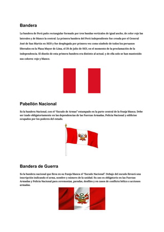 Bandera
La bandera de Perú paño rectangular formado por tres bandas verticales de igual ancho, de color rojo las
laterales y de blanco la central. La primera bandera del Perú independiente fue creada por el General
José de San Martín en 1820​y fue desplegada por primera vez como símbolo de todos los peruanos
liberados en la Plaza Mayor de Lima, el 28 de julio de 1821, en el momento de la proclamación de la
independencia. El diseño de esta primera bandera era distinto al actual, y de ella solo se han mantenido
sus colores: rojo y blanco.
Pabellón Nacional
Es la bandera Nacional, con el “Escudo de Armas” estampado en la parte central de la franja blanca. Debe
ser izado obligatoriamente en las dependencias de las Fuerzas Armadas, Policía Nacional y edificios
ocupados por los poderes del estado.
Bandera de Guerra
Es la bandera nacional que lleva en su franja blanca el “Escudo Nacional”. Debajo del escudo llevará una
inscripción indicando el arma, nombre y número de la unidad. Su uso es obligatorio en las Fuerzas
Armadas y Policía Nacional para ceremonias, paradas, desfiles y en casos de conflicto bélico o acciones
armadas.
 