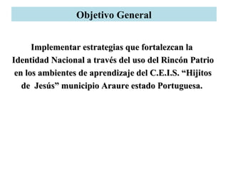 Objetivo General
Implementar estrategias que fortalezcan laImplementar estrategias que fortalezcan la
Identidad Nacional a través del uso del Rincón PatrioIdentidad Nacional a través del uso del Rincón Patrio
en los ambientes de aprendizaje del C.E.I.S. “Hijitosen los ambientes de aprendizaje del C.E.I.S. “Hijitos
de Jesús” municipio Araure estado Portuguesa.de Jesús” municipio Araure estado Portuguesa.
 