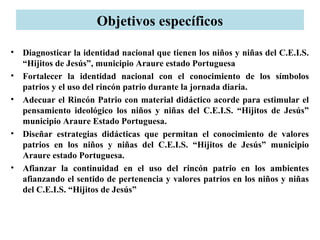 Objetivos específicos
• Diagnosticar la identidad nacional que tienen los niños y niñas del C.E.I.S.
“Hijitos de Jesús”, municipio Araure estado Portuguesa
• Fortalecer la identidad nacional con el conocimiento de los símbolos
patrios y el uso del rincón patrio durante la jornada diaria.
• Adecuar el Rincón Patrio con material didáctico acorde para estimular el
pensamiento ideológico los niños y niñas del C.E.I.S. “Hijitos de Jesús”
municipio Araure Estado Portuguesa.
• Diseñar estrategias didácticas que permitan el conocimiento de valores
patrios en los niños y niñas del C.E.I.S. “Hijitos de Jesús” municipio
Araure estado Portuguesa.
• Afianzar la continuidad en el uso del rincón patrio en los ambientes
afianzando el sentido de pertenencia y valores patrios en los niños y niñas
del C.E.I.S. “Hijitos de Jesús”
 