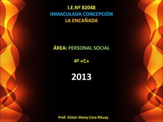 I.E.Nº 82048
INMACULADA CONCEPCIÓN
LA ENCAÑADA
ÁREA: PERSONAL SOCIAL
4º «C»
2013
Prof. Víctor Jhony Caro Rituay
 