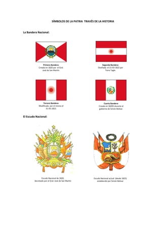 SÍMBOLOS DE LA PATRIA TRAVÉS DE LA HISTORIA
La Bandera Nacional:
El Escudo Nacional:
Escudo Nacional de 1820,
decretado por el Gral. José de San Martín
Escudo Nacional actual (desde 1825)
establecido por Simón Bolívar
Primera Bandera:
Creada en 1820 por el Gral.
José de San Martín.
Segunda Bandera:
Diseñada el 15-03-1822 por
Torre Tagle.
Tercera Bandera:
Modificada por el mismo el
31-05-1822.
Cuarta Bandera:
Creada en 18205 durante el
gobierno de Simón Bolívar.
 