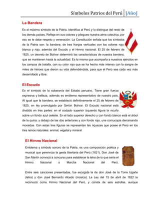 Símbolos Patrios del Perú [Año]
La Bandera
Es el máximo símbolo de la Patria. Identifica al Perú y lo distingue del resto de
los demás países. Refleja en sus colores y pliegues nuestra alma colectiva, por
eso se le debe respeto y veneración. La Constitución señala que los símbolos
de la Patria son: la bandera, de tres franjas verticales con los colores rojo,
blanco y rojo, además del Escudo y el Himno nacional. El 25 de febrero de
1825, un decreto de Bolívar determinó las características de nuestra bandera,
que se mantienen hasta la actualidad. Es la misma que acompaña a nuestros ejércitos en
los campos de batalla, con su color rojo que se ha hecho más intenso con la sangre de
miles de héroes que dieron su vida defendiéndola, para que el Perú sea cada vez más
desarrollado y libre.
El Escudo
Es el símbolo de la soberanía del Estado peruano. Tiene gran fuerza
expresiva y belleza, además es emblema representativo de nuestro país.
Al igual que la bandera, se estableció definitivamente el 25 de febrero de
1825, en ley promulgada por Simón Bolívar. El Escudo nacional está
dividido en tres partes: en el costado superior izquierdo figura la vicuña
sobre un fondo azul celeste. En el lado superior derecho y con fondo blanco está el árbol
de la quina; y debajo de las dos anteriores y con fondo rojo, una cornucopia derramando
monedas. Con estas tres figuras se representan las riquezas que posee el Perú en los
tres reinos naturales: animal, vegetal y mineral
El Himno Nacional
Emblema y símbolo sonoro de la Patria, es una composición poética y
musical que perenniza la gesta libertaria del Perú (1821). Don José de
San Martín convocó a concurso para establecer la letra de lo que sería el
Himno Nacional o Marcha Nacional del Perú.
Entre seis canciones presentadas, fue escogida la de don José de la Torre Ugarte
(letra) y don José Bernardo Alcedo (música). La Ley del 15 de abril de 1822 la
reconoció como Himno Nacional del Perú, y consta de seis estrofas, aunque
 