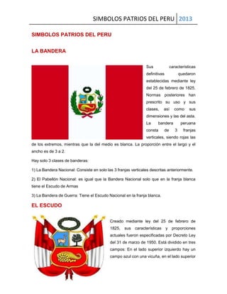 SIMBOLOS PATRIOS DEL PERU 2013
SIMBOLOS PATRIOS DEL PERU
LA BANDERA
Sus características
definitivas quedaron
establecidas mediante ley
del 25 de febrero de 1825.
Normas posteriores han
prescrito su uso y sus
clases, así como sus
dimensiones y las del asta.
La bandera peruana
consta de 3 franjas
verticales, siendo rojas las
de los extremos, mientras que la del medio es blanca. La proporción entre el largo y el
ancho es de 3 a 2.
Hay solo 3 clases de banderas:
1) La Bandera Nacional: Consiste en solo las 3 franjas verticales descritas anteriormente.
2) El Pabellón Nacional: es igual que la Bandera Nacional solo que en la franja blanca
tiene el Escudo de Armas
3) La Bandera de Guerra: Tiene el Escudo Nacional en la franja blanca.
EL ESCUDO
Creado mediante ley del 25 de febrero de
1825, sus características y proporciones
actuales fueron especificadas por Decreto Ley
del 31 de marzo de 1950. Está dividido en tres
campos: En el lado superior izquierdo hay un
campo azul con una vicuña, en el lado superior
 