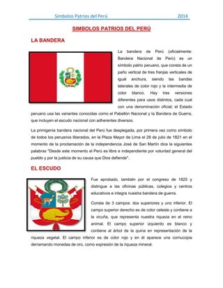 Símbolos Patrios del Perú

2014

SIMBOLOS PATRIOS DEL PERÚ
LA BANDERA
La

bandera

Bandera

de

Perú

Nacional

de

(oficialmente:
Perú)

es

un

símbolo patrio peruano, que consta de un
paño vertical de tres franjas verticales de
igual

anchura,

siendo

las

bandas

laterales de color rojo y la intermedia de
color

blanco.

Hay

tres

versiones

diferentes para usos distintos, cada cual
con una denominación oficial; el Estado
peruano usa las variantes conocidas como el Pabellón Nacional y la Bandera de Guerra,
que incluyen el escudo nacional con adherentes diversos.
La primigenia bandera nacional del Perú fue desplegada, por primera vez como símbolo
de todos los peruanos liberados, en la Plaza Mayor de Lima el 28 de julio de 1821 en el
momento de la proclamación de la independencia José de San Martín dice la siguientes
palabras "Desde este momento el Perú es libre e independiente por voluntad general del
pueblo y por la justicia de su causa que Dios defiende".

EL ESCUDO
Fue aprobado, también por el congreso de 1825 y
distingue a las oficinas públicas, colegios y centros
educativos e integra nuestra bandera de guerra.
Consta de 3 campos: dos superiores y uno inferior. El
campo superior derecho es de color celeste y contiene a
la vicuña, que representa nuestra riqueza en el reino
animal. El campo superior izquierdo es blanco y
contiene al árbol de la quina en representación de la
riqueza vegetal. El campo inferior es de color rojo y en él aparece una cornucopia
derramando monedas de oro, como expresión de la riqueza mineral.

 