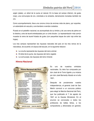 Símbolos patrios del Perú 2014
argén (plata), un árbol de la quina al natural. En la base (el campo inferior), de gules
(rojo), una cornucopia de oro, orientada a la siniestra, derramando monedas también de
oro.
Como acompañamiento, lleva una corona cívica de encinas vista de plano, por soportes,
un estandarte sin escudo y una bandera a sendos costados.
Puesto en el pabellón nacional, es acompañado de su timbre y de una rama de palma en
la diestra y otra de laurel entrelazadas por un cinto bicolor. La representación más común
muestra la rama de laurel frutada de gules (con pequeñas bayas de color rojo entre las
hojas).
Los tres campos representan las riquezas naturales del país en los tres reinos de la
naturaleza, de acuerdo a la época del escudo, en la siguiente relacion:
La vicuña representa las riquezas del reino animal.
El árbol de la quina, las riquezas del reino vegetal.
La cornucopia, las riquezas del reino mineral.

Himno Nacional
Es

uno

de

nuestros

símbolos

nacionales. Su letra fue compuesta por
don José de la Torre Ugarte y su música
por don José Bernardo Alcedo en el año
1821.
Después

de

proclamarse

nuestra

independencia, el general José de San
Martín convocó a un concurso público
para elegir la Marcha Nacional del Perú,
que fue publicada el 7 de agosto de
1821 en la Gaceta Ministerial. En el
anuncio se convocaba a todos los
profesores

de

bellas

letras,

a

los

compositores y aficionados en general,

 