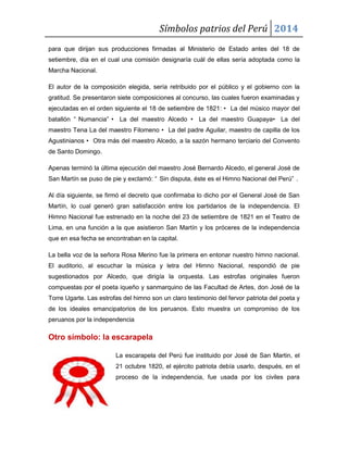 Símbolos patrios del Perú 2014
para que dirijan sus producciones firmadas al Ministerio de Estado antes del 18 de
setiembre, día en el cual una comisión designaría cuál de ellas sería adoptada como la
Marcha Nacional.
El autor de la composición elegida, sería retribuido por el público y el gobierno con la
gratitud. Se presentaron siete composiciones al concurso, las cuales fueron examinadas y
ejecutadas en el orden siguiente el 18 de setiembre de 1821: • La del músico mayor del
batallón “ Numancia” • La del maestro Alcedo • La del maestro Guapaya• La del
maestro Tena La del maestro Filomeno • La del padre Aguilar, maestro de capilla de los
Agustinianos • Otra más del maestro Alcedo, a la sazón hermano terciario del Convento
de Santo Domingo.
Apenas terminó la última ejecución del maestro José Bernardo Alcedo, el general José de
San Martín se puso de pie y exclamó: “ Sin disputa, éste es el Himno Nacional del Perú” .
Al día siguiente, se firmó el decreto que confirmaba lo dicho por el General José de San
Martín, lo cual generó gran satisfacción entre los partidarios de la independencia. El
Himno Nacional fue estrenado en la noche del 23 de setiembre de 1821 en el Teatro de
Lima, en una función a la que asistieron San Martín y los próceres de la independencia
que en esa fecha se encontraban en la capital.
La bella voz de la señora Rosa Merino fue la primera en entonar nuestro himno nacional.
El auditorio, al escuchar la música y letra del Himno Nacional, respondió de pie
sugestionados por Alcedo, que dirigía la orquesta. Las estrofas originales fueron
compuestas por el poeta iqueño y sanmarquino de las Facultad de Artes, don José de la
Torre Ugarte. Las estrofas del himno son un claro testimonio del fervor patriota del poeta y
de los ideales emancipatorios de los peruanos. Esto muestra un compromiso de los
peruanos por la independencia

Otro símbolo: la escarapela
La escarapela del Perú fue instituido por José de San Martin, el
21 octubre 1820, el ejército patriota debía usarlo, después, en el
proceso de la independencia, fue usada por los civiles para

 