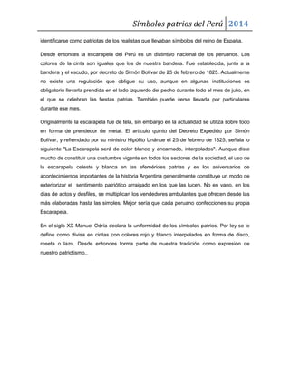Símbolos patrios del Perú 2014
identificarse como patriotas de los realistas que llevaban símbolos del reino de España.
Desde entonces la escarapela del Perú es un distintivo nacional de los peruanos. Los
colores de la cinta son iguales que los de nuestra bandera. Fue establecida, junto a la
bandera y el escudo, por decreto de Simón Bolívar de 25 de febrero de 1825. Actualmente
no existe una regulación que obligue su uso, aunque en algunas instituciones es
obligatorio llevarla prendida en el lado izquierdo del pecho durante todo el mes de julio, en
el que se celebran las fiestas patrias. También puede verse llevada por particulares
durante ese mes.
Originalmente la escarapela fue de tela, sin embargo en la actualidad se utiliza sobre todo
en forma de prendedor de metal. El artículo quinto del Decreto Expedido por Simón
Bolívar, y refrendado por su ministro Hipólito Unánue el 25 de febrero de 1825, señala lo
siguiente "La Escarapela será de color blanco y encarnado, interpolados". Aunque diste
mucho de constituir una costumbre vigente en todos los sectores de la sociedad, el uso de
la escarapela celeste y blanca en las efemérides patrias y en los aniversarios de
acontecimientos importantes de la historia Argentina generalmente constituye un modo de
exteriorizar el sentimiento patriótico arraigado en los que las lucen. No en vano, en los
días de actos y desfiles, se multiplican los vendedores ambulantes que ofrecen desde las
más elaboradas hasta las simples. Mejor sería que cada peruano confecciones su propia
Escarapela.
En el siglo XX Manuel Odría declara la uniformidad de los símbolos patrios. Por ley se le
define como divisa en cintas con colores rojo y blanco interpolados en forma de disco,
roseta o lazo. Desde entonces forma parte de nuestra tradición como expresión de
nuestro patriotismo..

 