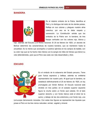 SÍMBOLOS PATRIOS DEL PERÚ

2014

BANDERA

Es el máximo símbolo de la Patria. Identifica al
Perú y lo distingue del resto de los demás países.
Refleja en sus colores y pliegues nuestra alma
colectiva,

por

eso

se

le

debe

respeto

y

veneración. La Constitución señala que los
símbolos de la Patria son: la bandera, de tres
franjas verticales con los colores rojo, blanco y
rojo, además del Escudo y el Himno nacional. El 25 de febrero de 1825, un decreto de
Bolívar determinó las características de nuestra bandera, que se mantienen hasta la
actualidad. Es la misma que acompaña a nuestros ejércitos en los campos de batalla, con
su color rojo que se ha hecho más intenso con la sangre de miles de héroes que dieron su
vida defendiéndola, para que el Perú sea cada vez más desarrollado y libre.

ESCUDO

Es el símbolo de la soberanía del Estado peruano. Tiene
gran fuerza expresiva y belleza, además es emblema
representativo de nuestro país. Al igual que la bandera, se
estableció definitivamente el 25 de febrero de 1825, en ley
promulgada por Simón Bolívar. El Escudo nacional está
dividido en tres partes: en el costado superior izquierdo
figura la vicuña sobre un fondo azul celeste. En el lado
superior derecho y con fondo blanco está el árbol de la
quina; y debajo de las dos anteriores y con fondo rojo, una
cornucopia derramando monedas. Con estas tres figuras se representan las riquezas que
posee el Perú en los tres reinos naturales: animal, vegetal y mineral.

 