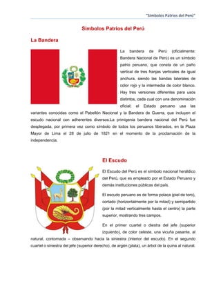 “Simbolos Patrios del Perú”

Simbolos Patrios del Perú
La Bandera
La

bandera

de

Perú

(oficialmente:

Bandera Nacional de Perú) es un símbolo
patrio peruano, que consta de un paño
vertical de tres franjas verticales de igual
anchura, siendo las bandas laterales de
color rojo y la intermedia de color blanco.
Hay tres versiones diferentes para usos
distintos, cada cual con una denominación
oficial;

el

Estado

peruano

usa

las

variantes conocidas como el Pabellón Nacional y la Bandera de Guerra, que incluyen el
escudo nacional con adherentes diversos.La primigenia bandera nacional del Perú fue
desplegada, por primera vez como símbolo de todos los peruanos liberados, en la Plaza
Mayor de Lima el 28 de julio de 1821 en el momento de la proclamación de la
independencia.

El Escudo
El Escudo del Perú es el símbolo nacional heráldico
del Perú, que es empleado por el Estado Peruano y
demás instituciones públicas del país.
El escudo peruano es de forma polaca (piel de toro),
cortado (horizontalmente por la mitad) y semipartido
(por la mitad verticalmente hasta el centro) la parte
superior, mostrando tres campos.
En el primer cuartel o diestra del jefe (superior
izquierdo), de color celeste, una vicuña pasante, al
natural, contornada – observando hacia la siniestra (interior del escudo). En el segundo
cuartel o siniestra del jefe (superior derecho), de argén (plata), un árbol de la quina al natural.

 
