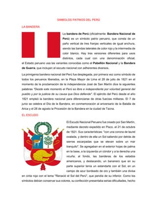 SIMBOLOS PATRIOS DEL PERÚ
LA BANDERA
La bandera de Perú (oficialmente: Bandera Nacional de
Perú) es un símbolo patrio peruano, que consta de un
paño vertical de tres franjas verticales de igual anchura,
siendo las bandas laterales de color rojo y la intermedia de
color blanco. Hay tres versiones diferentes para usos
distintos, cada cual con una denominación oficial;
el Estado peruano usa las variantes conocidas como el Pabellón Nacional y la Bandera
de Guerra, que incluyen el escudo nacional con adherentes diversos.
La primigenia bandera nacional del Perú fue desplegada, por primera vez como símbolo de
todos los peruanos liberados, en la Plaza Mayor de Lima el 28 de julio de 1821 en el
momento de la proclamación de la independencia José de San Martín dice la siguientes
palabras "Desde este momento el Perú es libre e independiente por voluntad general del
pueblo y por la justicia de su causa que Dios defiende". El ejército del Perú desde el año
1821 empleó la bandera nacional para diferenciarse de otras fuerzas militares. El 7 de
junio se celebra el Día de la Bandera, en conmemoración al aniversario de la Batalla de
Arica y el 28 de agosto la Procesión de la Bandera en la ciudad de Tacna.
EL ESCUDO
El Escudo Nacional Peruano fue creado por San Martín,
mediante decreto expedido en Pisco, el 21 de octubre
de 1821. Sus características: "con una corona de laurel
ovalada, y dentro de ella un Sol saliendo por detrás de
sierras escarpadas que se elevan sobre un mar
tranquilo". Se agregaban en el exterior hojas de palma
en la base, a la izquierda un cóndor y a la derecha una
vicuña; al fondo, las banderas de los estados
americanos, y destacando, un bananero que en su
parte superior tenía un estandarte con el Sol, en un
campo de azur bordeado de oro y también una divisa
en cinta roja con el lema "Renació el Sol del Perú", que pendía de su inferior. Como los
símbolos debían conservar sus colores, su confección presentaba serias dificultades, hecho
 
