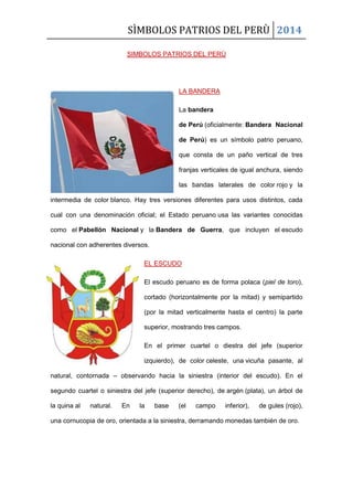 SÌMBOLOS PATRIOS DEL PERÙ 2014
SIMBOLOS PATRIOS DEL PERÙ
LA BANDERA
La bandera
de Perú (oficialmente: Bandera Nacional
de Perú) es un símbolo patrio peruano,
que consta de un paño vertical de tres
franjas verticales de igual anchura, siendo
las bandas laterales de color rojo y la
intermedia de color blanco. Hay tres versiones diferentes para usos distintos, cada
cual con una denominación oficial; el Estado peruano usa las variantes conocidas
como el Pabellón Nacional y la Bandera de Guerra, que incluyen el escudo
nacional con adherentes diversos.
EL ESCUDO
El escudo peruano es de forma polaca (piel de toro),
cortado (horizontalmente por la mitad) y semipartido
(por la mitad verticalmente hasta el centro) la parte
superior, mostrando tres campos.
En el primer cuartel o diestra del jefe (superior
izquierdo), de color celeste, una vicuña pasante, al
natural, contornada – observando hacia la siniestra (interior del escudo). En el
segundo cuartel o siniestra del jefe (superior derecho), de argén (plata), un árbol de
la quina al natural. En la base (el campo inferior), de gules (rojo),
una cornucopia de oro, orientada a la siniestra, derramando monedas también de oro.
 