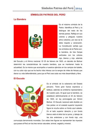 Símbolos Patrios del Perú 2014
SÌMBOLOS PATRIOS DEL PERÚ
La Bandera
Es el máximo símbolo de la
Patria. Identifica al Perú y lo
distingue del resto de los
demás países. Refleja en sus
colores y pliegues nuestra
alma colectiva, por eso se le
debe respeto y veneración.
La Constitución señala que
los símbolos de la Patria son:
la bandera, de tres franjas
verticales con los colores
rojo, blanco y rojo, además
del Escudo y el Himno nacional. El 25 de febrero de 1825, un decreto de Bolívar
determinó las características de nuestra bandera, que se mantienen hasta la
actualidad. Es la misma que acompaña a nuestros ejércitos en los campos de batalla,
con su color rojo que se ha hecho más intenso con la sangre de miles de héroes que
dieron su vida defendiéndola, para que el Perú sea cada vez más desarrollado y libre.
El Escudo
Es el símbolo de la soberanía del Estado
peruano. Tiene gran fuerza expresiva y
belleza, además es emblema representativo
de nuestro país. Al igual que la bandera, se
estableció definitivamente el 25 de febrero
de 1825, en ley promulgada por Simón
Bolívar. El Escudo nacional está dividido en
tres partes: en el costado superior izquierdo
figura la vicuña sobre un fondo azul celeste.
En el lado superior derecho y con fondo
blanco está el árbol de la quina; y debajo de
las dos anteriores y con fondo rojo, una
cornucopia derramando monedas. Con estas tres figuras se representan las riquezas
que posee el Perú en los tres reinos naturales: animal, vegetal y mineral.
 
