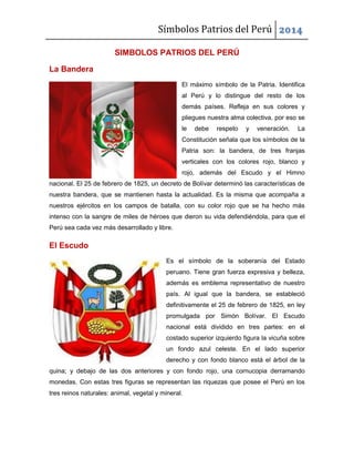 Símbolos Patrios del Perú 2014
SIMBOLOS PATRIOS DEL PERÚ
La Bandera
El máximo símbolo de la Patria. Identifica
al Perú y lo distingue del resto de los
demás países. Refleja en sus colores y
pliegues nuestra alma colectiva, por eso se
le debe respeto y veneración. La
Constitución señala que los símbolos de la
Patria son: la bandera, de tres franjas
verticales con los colores rojo, blanco y
rojo, además del Escudo y el Himno
nacional. El 25 de febrero de 1825, un decreto de Bolívar determinó las características de
nuestra bandera, que se mantienen hasta la actualidad. Es la misma que acompaña a
nuestros ejércitos en los campos de batalla, con su color rojo que se ha hecho más
intenso con la sangre de miles de héroes que dieron su vida defendiéndola, para que el
Perú sea cada vez más desarrollado y libre.
El Escudo
Es el símbolo de la soberanía del Estado
peruano. Tiene gran fuerza expresiva y belleza,
además es emblema representativo de nuestro
país. Al igual que la bandera, se estableció
definitivamente el 25 de febrero de 1825, en ley
promulgada por Simón Bolívar. El Escudo
nacional está dividido en tres partes: en el
costado superior izquierdo figura la vicuña sobre
un fondo azul celeste. En el lado superior
derecho y con fondo blanco está el árbol de la
quina; y debajo de las dos anteriores y con fondo rojo, una cornucopia derramando
monedas. Con estas tres figuras se representan las riquezas que posee el Perú en los
tres reinos naturales: animal, vegetal y mineral.
 