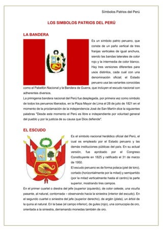 Símbolos Patrios del Perú
LOS SIMBOLOS PATRIOS DEL PERÚ
LA BANDERA
Es un símbolo patrio peruano, que
consta de un paño vertical de tres
franjas verticales de igual anchura,
siendo las bandas laterales de color
rojo y la intermedia de color blanco.
Hay tres versiones diferentes para
usos distintos, cada cual con una
denominación oficial; el Estado
peruano usa las variantes conocidas
como el Pabellón Nacional y la Bandera de Guerra, que incluyen el escudo nacional con
adherentes diversos.
La primigenia bandera nacional del Perú fue desplegada, por primera vez como símbolo
de todos los peruanos liberados, en la Plaza Mayor de Lima el 28 de julio de 1821 en el
momento de la proclamación de la independencia José de San Martín dice la siguientes
palabras "Desde este momento el Perú es libre e independiente por voluntad general
del pueblo y por la justicia de su causa que Dios defiende".
EL ESCUDO
Es el símbolo nacional heráldico oficial del Perú, el
cual es empleado por el Estado peruano y las
demás instituciones públicas del país. En su actual
versión, fue aprobado por el Congreso
Constituyente en 1825 y ratificado el 31 de marzo
de 1950.
El escudo peruano es de forma polaca (piel de toro),
cortado (horizontalmente por la mitad) y semipartido
(por la mitad verticalmente hasta el centro) la parte
superior, mostrando tres campos.
En el primer cuartel o diestra del jefe (superior izquierdo), de color celeste, una vicuña
pasante, al natural, contornada – observando hacia la siniestra (interior del escudo). En
el segundo cuartel o siniestra del jefe (superior derecho), de argén (plata), un árbol de
la quina al natural. En la base (el campo inferior), de gules (rojo), una cornucopia de oro,
orientada a la siniestra, derramando monedas también de oro.
 