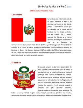 Símbolos Patrios del Perú | 2016
SÍMBOLOS PATRIOS DEL PERÚ
La bandera
La bandera es el máximosímbolo de
la patria. Identifica al Perú y lo
distingue del resto de los demás
partes. La Constitución señala que
los símbolos de la patria son la
bandera, de tres franjas verticales
con los colores rojo y blanco,
además del Escudo y el Himno
Nacional. El 7 de junio se celebra el
Día de la Bandera, en
conmemoración al aniversario de la Batalla de Arica y el 28 de agosto la Procesión de la
Bandera en la ciudad de Tacna. El Estado usa variantes como el Pabellón Nacional, la
Bandera de Guerra y la Bandera Nacional. El 21 de octubre de 1820, el general don José
de San Martín creó mediante decreto la primera bandera peruana. El cruce de dos líneas
diagonales dividía en cuatro campos la bandera.
El escudo
El escudo peruano es de forma polaca (piel de
toro), cortado (horizontalmente por la mitad) y
semipartido (por la mitad verticalmente hasta el
centro) la parte superior, mostrando tres campos.
En el primer cuartel o diestra del jefe (superior
izquierdo), de colorceleste, una vicuña pasante, al
natural, contornada observando hacia la siniestra
(interior del escudo). En el segundo cuartel o
siniestra del jefe (superior derecho),
de argén (plata), un árbol de la quina al natural. En
la base (el campo inferior), de gules (rojo), una cornucopia de oro, orientada a la siniestra,
derramando monedas también de oro. Los campos del escudo representan a los recursos.
 