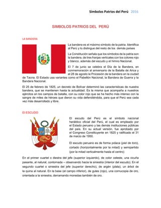 Símbolos Patrios del Perú 2016
SIMBOLOS PATRIOS DEL PERÚ
LA BANDERA
La bandera es el máximo símbolo de la patria. Identifica
al Perú y lo distingue del resto de los demás países
La Constitución señala que los símbolos de la patria son
la bandera, de tres franjas verticales con los colores rojo
y blanco, además del escudo y el himno Nacional.
El 7 de junio se celebra el Día de la Bandera, en
conmemoración al aniversario de la Batalla de Arica y
el 28 de agosto la Procesión de la bandera en la ciudad
de Tacna. El Estado usa variantes como el Pabellón Nacional, la Bandera de Guerra y la
Bandera Nacional.
El 25 de febrero de 1825, un decreto de Bolívar determinó las características de nuestra
bandera, que se mantienen hasta la actualidad. Es la misma que acompaña a nuestros
ejércitos en los campos de batalla, con su color rojo que se ha hecho más intenso con la
sangre de miles de héroes que dieron su vida defendiéndola, para que el Perú sea cada
vez más desarrollado y libre.
El ESCUDO
El escudo del Perú es el símbolo nacional
heráldico oficial del Perú, el cual es empleado por
el Estado peruano y las demás instituciones públicas
del país. En su actual versión, fue aprobado por
el Congreso Constituyente en 1825 y ratificado el 31
de marzo de 1950.
El escudo peruano es de forma polaca (piel de toro),
cortado (horizontalmente por la mitad) y semipartido
(por la mitad verticalmente hasta el centro)
En el primer cuartel o diestra del jefe (superior izquierdo), de color celeste, una vicuña
pasante, al natural, contornada – observando hacia la siniestra (interior del escudo). En el
segundo cuartel o siniestra del jefe (superior derecho), de argén (plata), un árbol de
la quina al natural. En la base (el campo inferior), de gules (rojo), una cornucopia de oro,
orientada a la siniestra, derramando monedas también de oro.
 