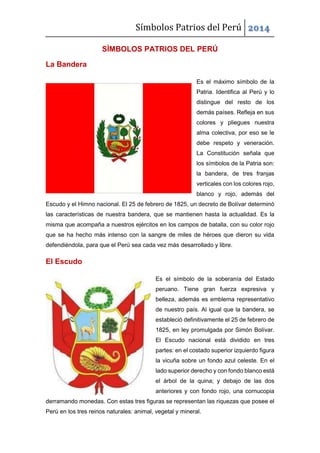 Símbolos Patrios del Perú 2014
SÌMBOLOS PATRIOS DEL PERÚ
La Bandera
Es el máximo símbolo de la
Patria. Identifica al Perú y lo
distingue del resto de los
demás países. Refleja en sus
colores y pliegues nuestra
alma colectiva, por eso se le
debe respeto y veneración.
La Constitución señala que
los símbolos de la Patria son:
la bandera, de tres franjas
verticales con los colores rojo,
blanco y rojo, además del
Escudo y el Himno nacional. El 25 de febrero de 1825, un decreto de Bolívar determinó
las características de nuestra bandera, que se mantienen hasta la actualidad. Es la
misma que acompaña a nuestros ejércitos en los campos de batalla, con su color rojo
que se ha hecho más intenso con la sangre de miles de héroes que dieron su vida
defendiéndola, para que el Perú sea cada vez más desarrollado y libre.
El Escudo
Es el símbolo de la soberanía del Estado
peruano. Tiene gran fuerza expresiva y
belleza, además es emblema representativo
de nuestro país. Al igual que la bandera, se
estableció definitivamente el 25 de febrero de
1825, en ley promulgada por Simón Bolívar.
El Escudo nacional está dividido en tres
partes: en el costado superior izquierdo figura
la vicuña sobre un fondo azul celeste. En el
lado superior derecho y con fondo blanco está
el árbol de la quina; y debajo de las dos
anteriores y con fondo rojo, una cornucopia
derramando monedas. Con estas tres figuras se representan las riquezas que posee el
Perú en los tres reinos naturales: animal, vegetal y mineral.
 