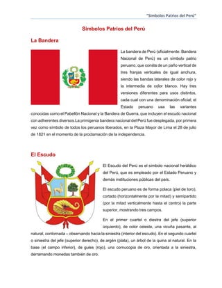 “Simbolos Patrios del Perú”

Simbolos Patrios del Perú
La Bandera
La bandera de Perú (oficialmente: Bandera
Nacional de Perú) es un símbolo patrio
peruano, que consta de un paño vertical de
tres franjas verticales de igual anchura,
siendo las bandas laterales de color rojo y
la intermedia de color blanco. Hay tres
versiones diferentes para usos distintos,
cada cual con una denominación oficial; el
Estado

peruano

usa

las

variantes

conocidas como el Pabellón Nacional y la Bandera de Guerra, que incluyen el escudo nacional
con adherentes diversos.La primigenia bandera nacional del Perú fue desplegada, por primera
vez como símbolo de todos los peruanos liberados, en la Plaza Mayor de Lima el 28 de julio
de 1821 en el momento de la proclamación de la independencia.

El Escudo
El Escudo del Perú es el símbolo nacional heráldico
del Perú, que es empleado por el Estado Peruano y
demás instituciones públicas del país.
El escudo peruano es de forma polaca (piel de toro),
cortado (horizontalmente por la mitad) y semipartido
(por la mitad verticalmente hasta el centro) la parte
superior, mostrando tres campos.
En el primer cuartel o diestra del jefe (superior
izquierdo), de color celeste, una vicuña pasante, al
natural, contornada – observando hacia la siniestra (interior del escudo). En el segundo cuartel
o siniestra del jefe (superior derecho), de argén (plata), un árbol de la quina al natural. En la
base (el campo inferior), de gules (rojo), una cornucopia de oro, orientada a la siniestra,
derramando monedas también de oro.

 