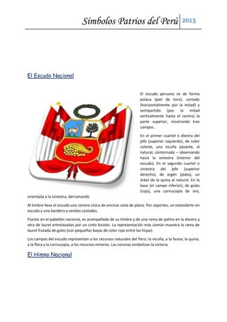Símbolos Patrios del Perú 2013
El Escudo Nacional
El escudo peruano es de forma
polaca (piel de toro), cortado
(horizontalmente por la mitad) y
semipartido (por la mitad
verticalmente hasta el centro) la
parte superior, mostrando tres
campos.
En el primer cuartel o diestra del
jefe (superior izquierdo), de color
celeste, una vicuña pasante, al
natural, contornada – observando
hacia la siniestra (interior del
escudo). En el segundo cuartel o
siniestra del jefe (superior
derecho), de argén (plata), un
árbol de la quina al natural. En la
base (el campo inferior), de gules
(rojo), una cornucopia de oro,
orientada a la siniestra, derramando
Al timbre lleva el escudo una corona cívica de encinas vista de plano. Por soportes, un estandarte sin
escudo y una bandera a sendos costados.
Puesto en el pabellón nacional, es acompañado de su timbre y de una rama de palma en la diestra y
otra de laurel entrelazadas por un cinto bicolor. La representación más común muestra la rama de
laurel frutada de gules (con pequeñas bayas de color rojo entre las hojas).
Los campos del escudo representan a los recursos naturales del Perú: la vicuña, a la fauna; la quina,
a la flora y la cornucopia, a los recursos mineros. Las coronas simbolizan la victoria
El Himno Nacional
 